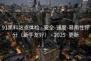 91黑料站点体检 - 安全-速度-易用性评分（新手友好） - 2025·更新