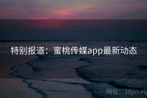 特别报道：蜜桃传媒app最新动态