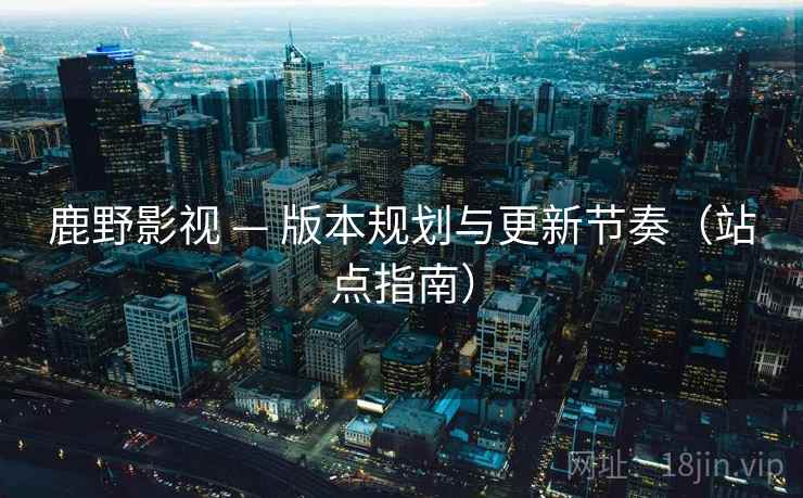 鹿野影视 — 版本规划与更新节奏(站点指南) 鹿野影视 — 版本规划与更新节奏(站点指南)