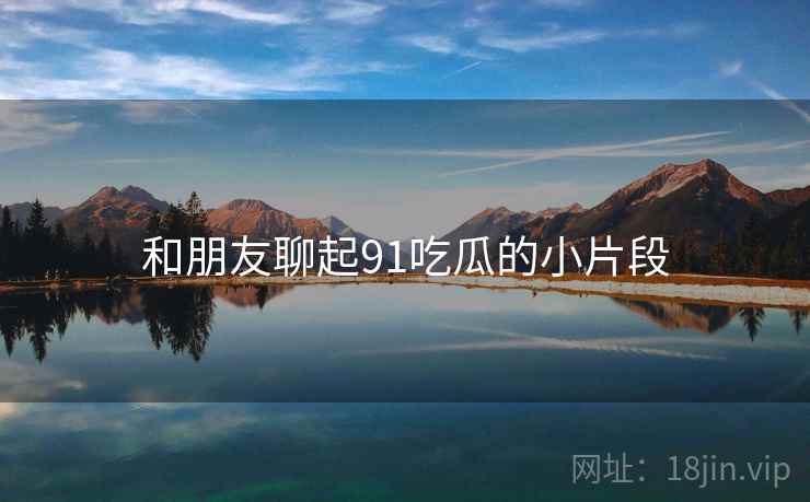 和朋友聊起91吃瓜的小片段 和朋友聊起91吃瓜的小片段