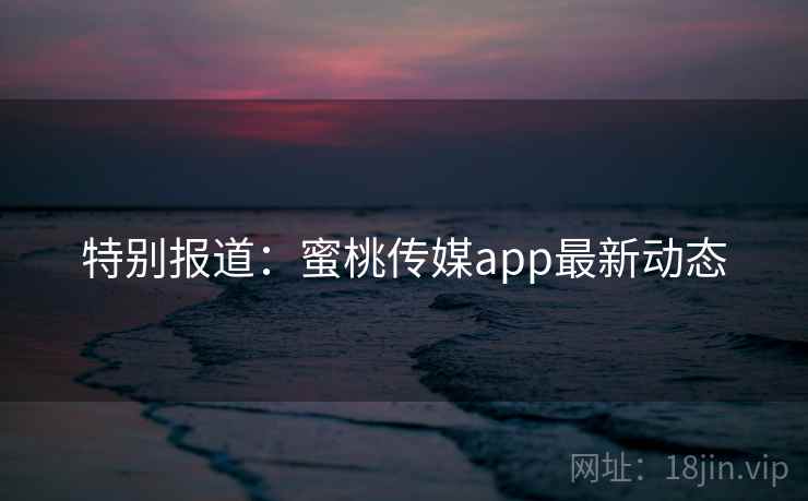 特别报道：蜜桃传媒app最新动态