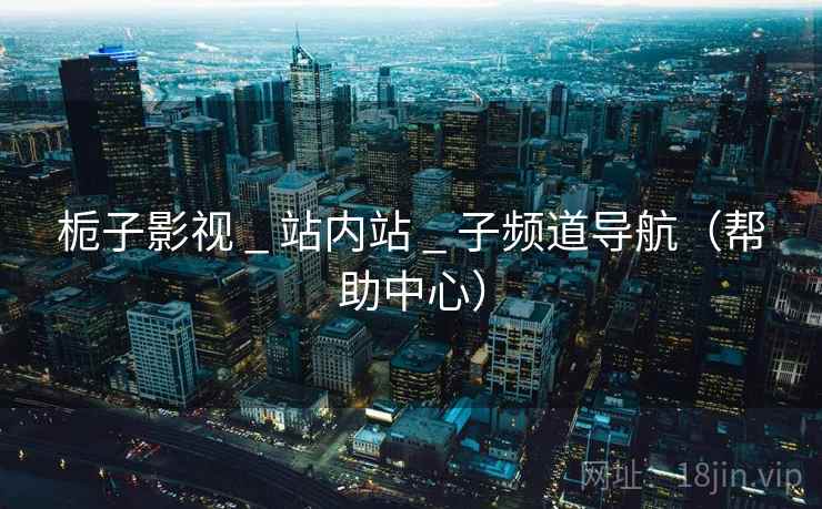 栀子影视 _ 站内站 _ 子频道导航(帮助中心) 栀子影视 _ 站内站 _ 子频道导航(帮助中心)